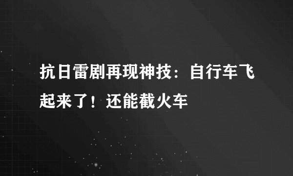 抗日雷剧再现神技:自行车飞起来了!还能截火车
