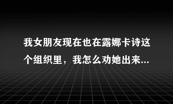 我女朋友现在也在露娜卡诗这个组织里，我怎么劝她出来，她就是不听，我该怎么办啊？