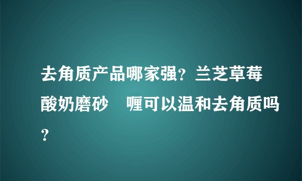去角质产品哪家强？兰芝草莓酸奶磨砂啫喱可以温和去角质吗？