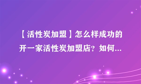 【活性炭加盟】怎么样成功的开一家活性炭加盟店?如何做好活性炭销售工作