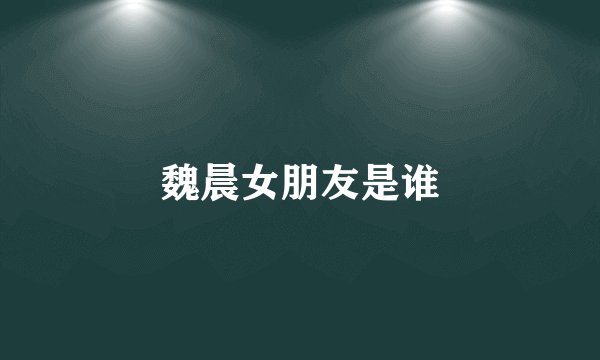 魏晨女朋友是谁