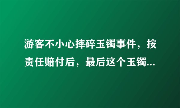 游客不小心摔碎玉镯事件，按责任赔付后，最后这个玉镯该归谁？