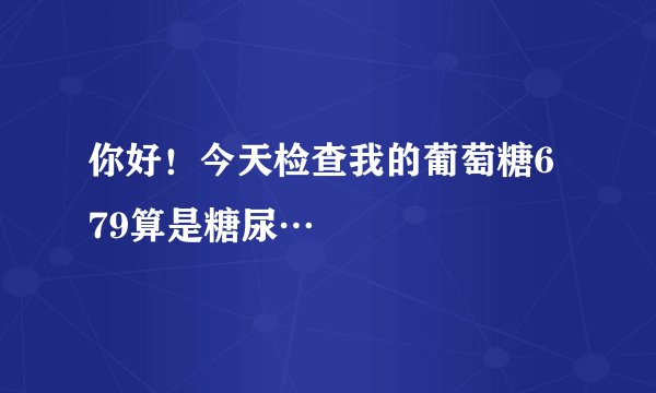 你好！今天检查我的葡萄糖6 79算是糖尿…