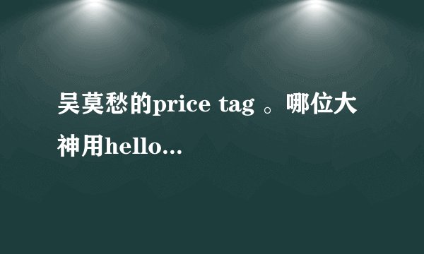 吴莫愁的price tag 。哪位大神用hello 哈啰 这种形式给我翻译一下。谢谢!