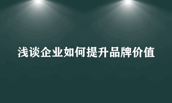 浅谈企业如何提升品牌价值