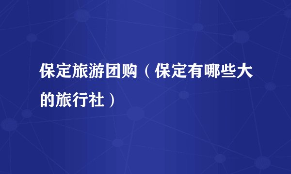 保定旅游团购(保定有哪些大的旅行社)