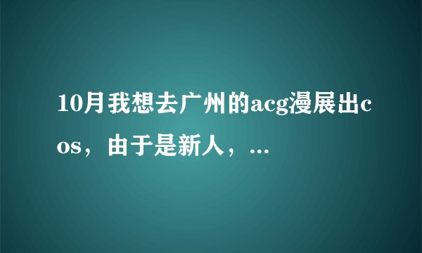 10月我想去广州的acg漫展出cos，由于是新人，什么都不懂。大家帮帮忙......