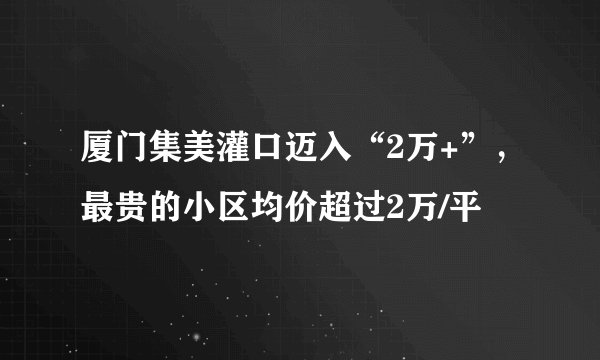 厦门集美灌口迈入“2万+”，最贵的小区均价超过2万/平