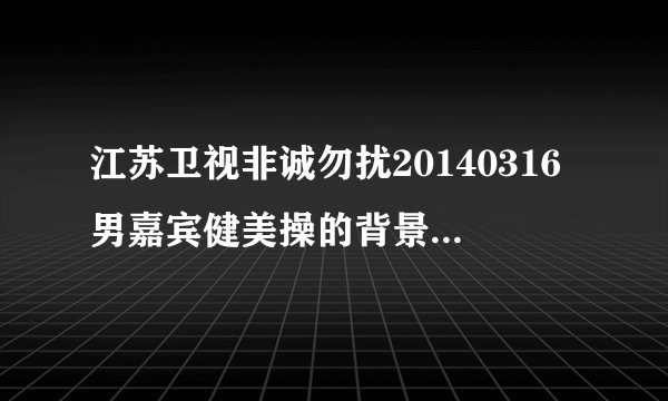 江苏卫视非诚勿扰20140316男嘉宾健美操的背景音乐是什么歌?
