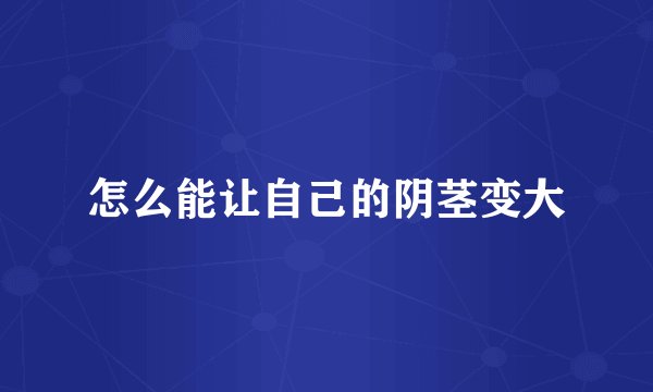 怎么能让自己的阴茎变大