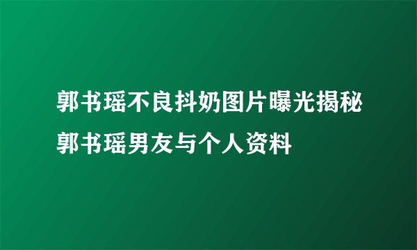 郭书瑶不良抖奶图片曝光揭秘郭书瑶男友与个人资料
