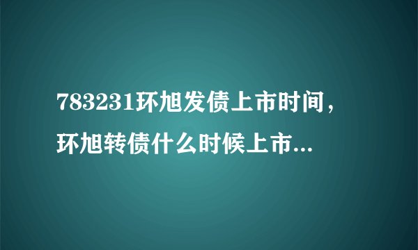 783231环旭发债上市时间,环旭转债什么时候上市及上市价格预估