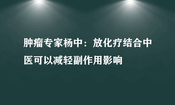 肿瘤专家杨中：放化疗结合中医可以减轻副作用影响