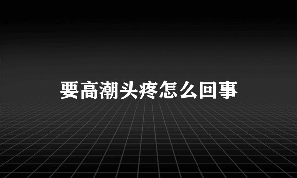 要高潮头疼怎么回事