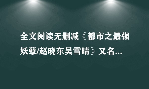 全文阅读无删减《都市之最强妖孽/赵晓东吴雪晴》又名《都市之最强妖孽》赵晓东&吴雪晴.txt全文阅读