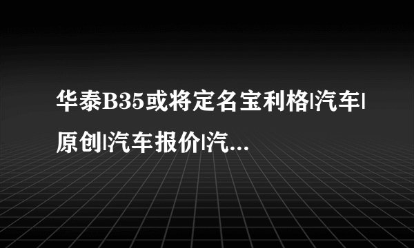 华泰B35或将定名宝利格|汽车|原创|汽车报价|汽车评测|汽车试驾|买车网