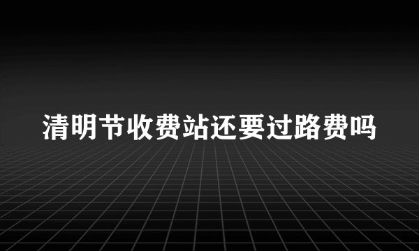清明节收费站还要过路费吗