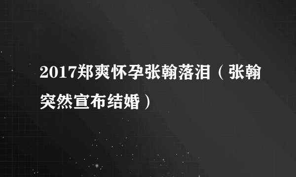 2017郑爽怀孕张翰落泪(张翰突然宣布结婚)