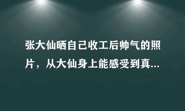 张大仙晒自己收工后帅气的照片,从大仙身上能感受到真人与照片怎样的差距?