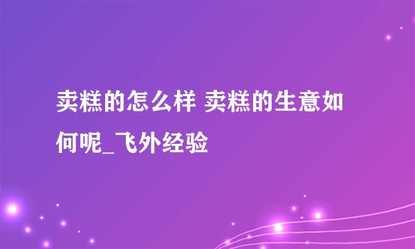 卖糕的怎么样 卖糕的生意如何呢_飞外经验
