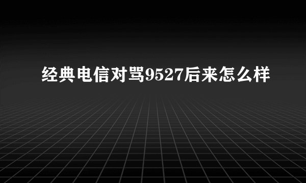 经典电信对骂9527后来怎么样