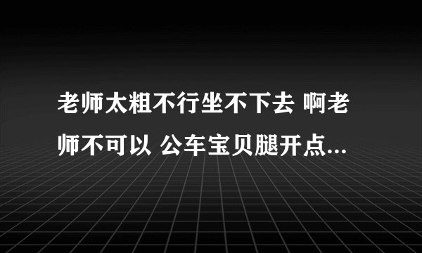 老师太粗不行坐不下去 啊老师不可以 公车宝贝腿开点-情感口述