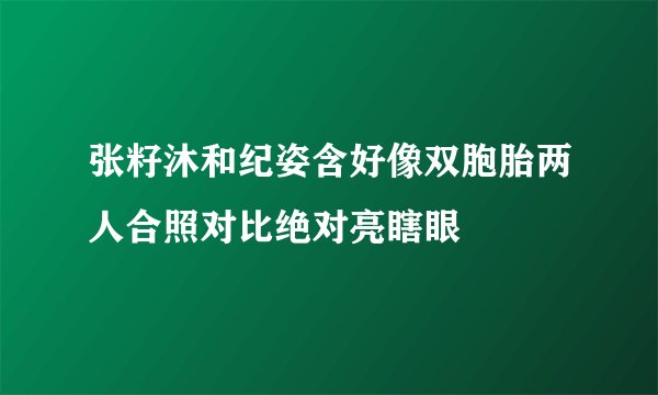 张籽沐和纪姿含好像双胞胎两人合照对比绝对亮瞎眼
