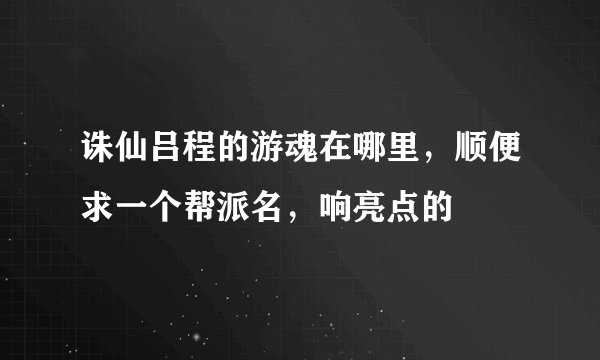 诛仙吕程的游魂在哪里，顺便求一个帮派名，响亮点的