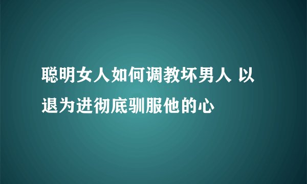 聪明女人如何调教坏男人 以退为进彻底驯服他的心