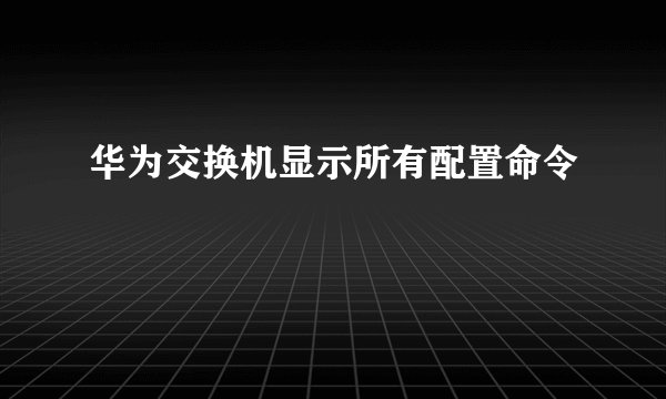 华为交换机显示所有配置命令