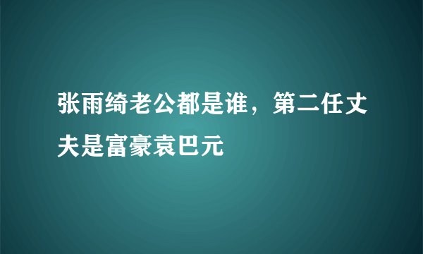 张雨绮老公都是谁，第二任丈夫是富豪袁巴元