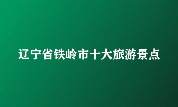 辽宁省铁岭市十大旅游景点