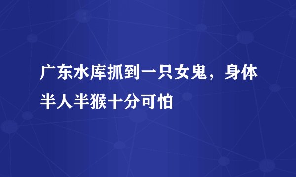 广东水库抓到一只女鬼，身体半人半猴十分可怕
