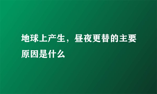 地球上产生，昼夜更替的主要原因是什么