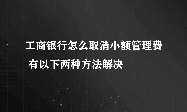 工商银行怎么取消小额管理费 有以下两种方法解决