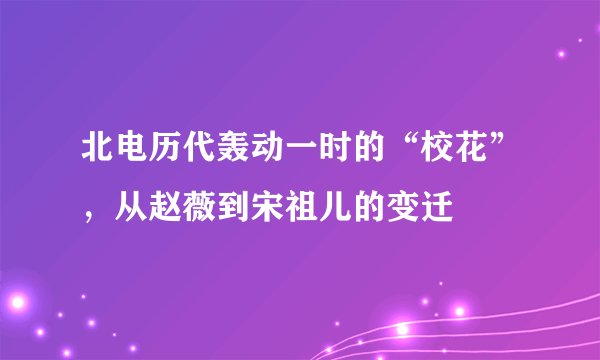 北电历代轰动一时的“校花”,从赵薇到宋祖儿的变迁