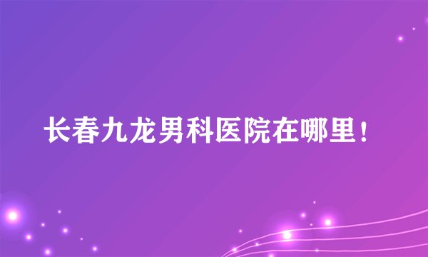 长春九龙男科医院在哪里！