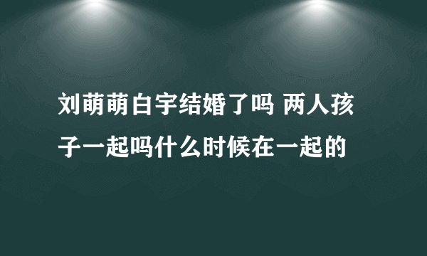 刘萌萌白宇结婚了吗 两人孩子一起吗什么时候在一起的