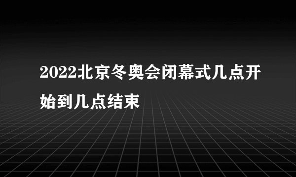 2022北京冬奥会闭幕式几点开始到几点结束