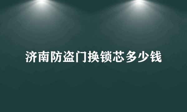 济南防盗门换锁芯多少钱