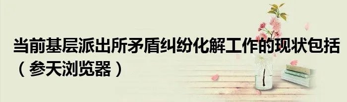 当前基层派出所矛盾纠纷化解工作的现状包括(参天浏览器)