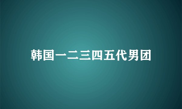 韩国一二三四五代男团