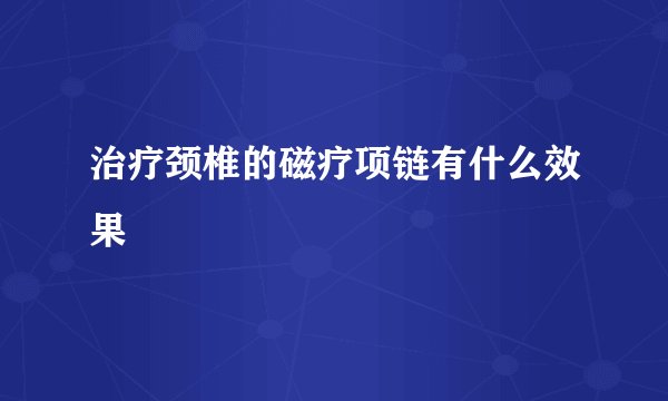 治疗颈椎的磁疗项链有什么效果