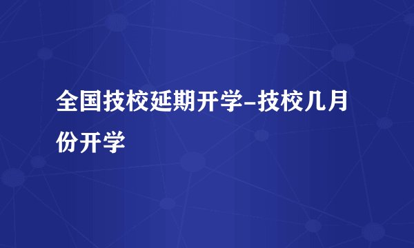 全国技校延期开学-技校几月份开学