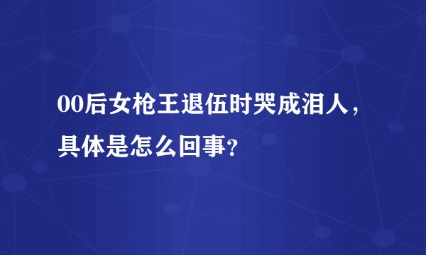 00后女枪王退伍时哭成泪人，具体是怎么回事？