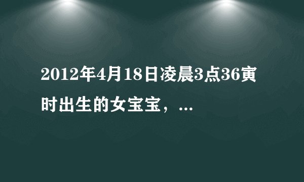 2012年4月18日凌晨3点36寅时出生的女宝宝，生辰八字和五行缺什么，我想给宝宝取个名，姓姚，请各位前辈帮帮忙