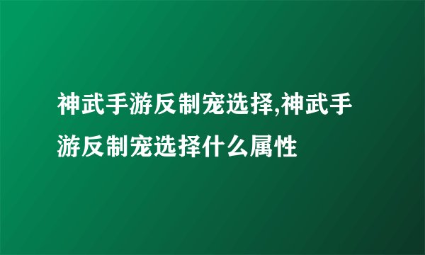神武手游反制宠选择,神武手游反制宠选择什么属性