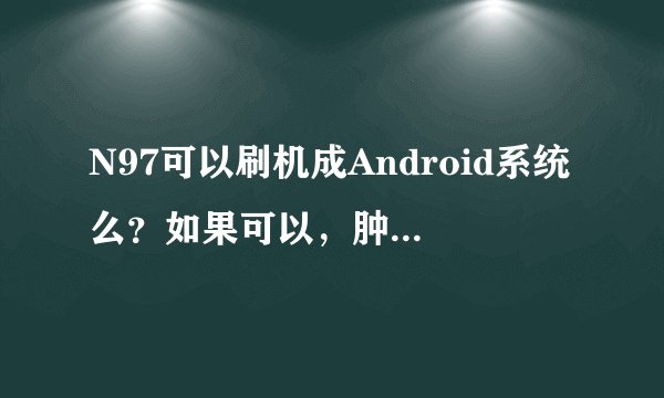 N97可以刷机成Android系统么？如果可以，肿么、能刷成什么版本，安全么？