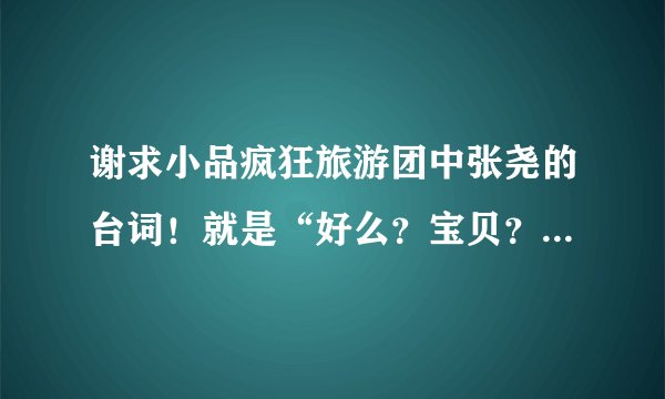 谢求小品疯狂旅游团中张尧的台词!就是“好么?宝贝?”那段!