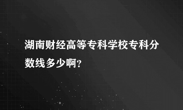 湖南财经高等专科学校专科分数线多少啊？